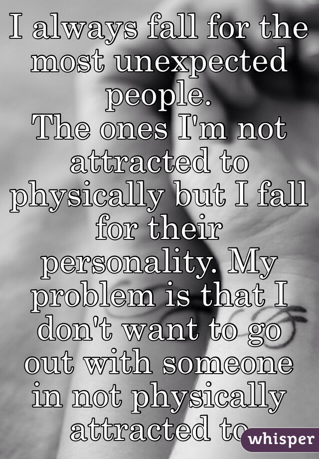 I always fall for the most unexpected people.
The ones I'm not attracted to physically but I fall for their personality. My problem is that I don't want to go out with someone in not physically attracted to