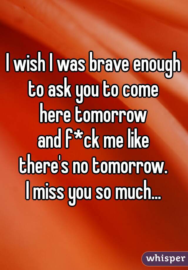 I wish I was brave enough
to ask you to come
here tomorrow
and f*ck me like
there's no tomorrow.
I miss you so much...