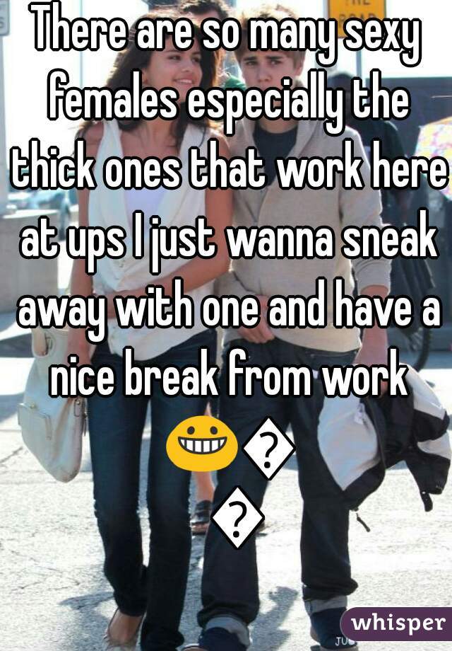 There are so many sexy females especially the thick ones that work here at ups I just wanna sneak away with one and have a nice break from work 😀😊😉