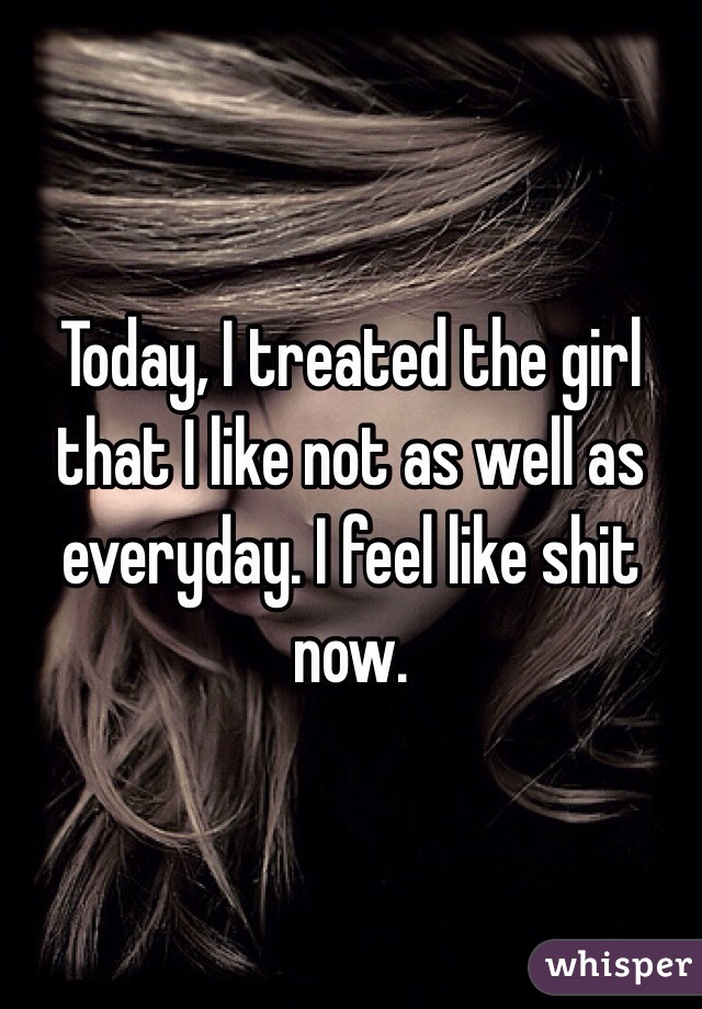 Today, I treated the girl that I like not as well as everyday. I feel like shit now. 