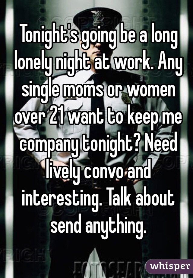 Tonight's going be a long lonely night at work. Any single moms or women over 21 want to keep me company tonight? Need lively convo and interesting. Talk about send anything. 