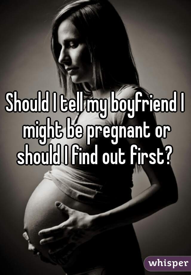 Should I tell my boyfriend I might be pregnant or should I find out first? 