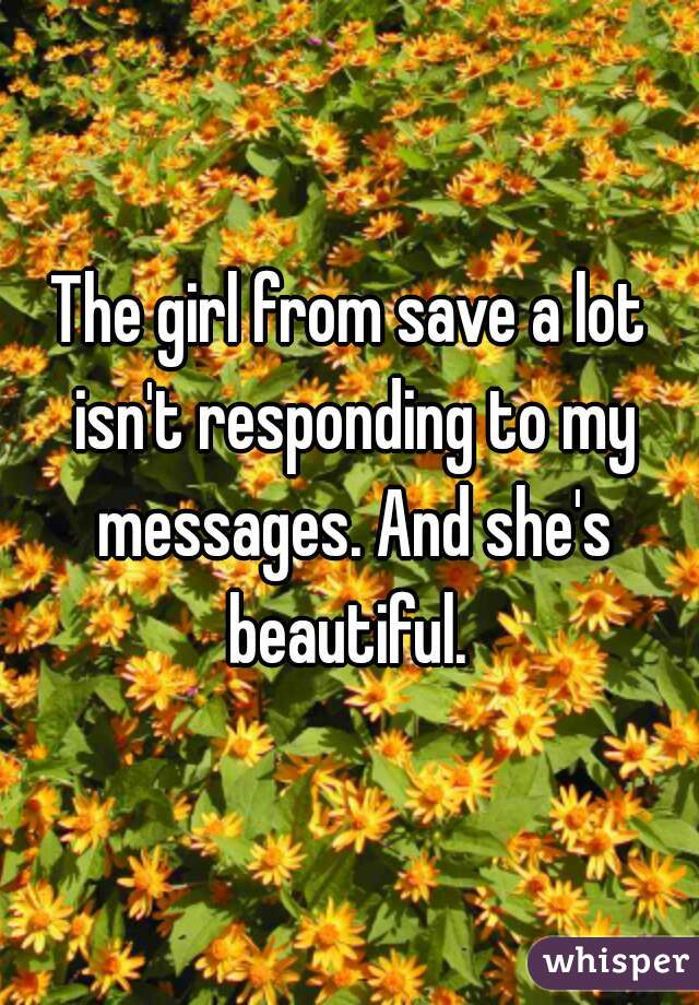 The girl from save a lot isn't responding to my messages. And she's beautiful. 