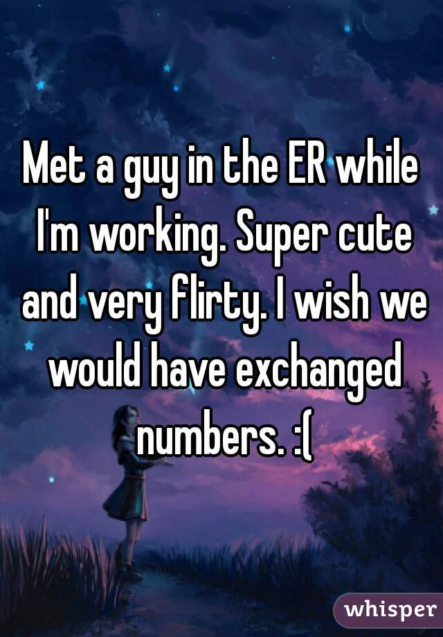 Met a guy in the ER while I'm working. Super cute and very flirty. I wish we would have exchanged numbers. :(