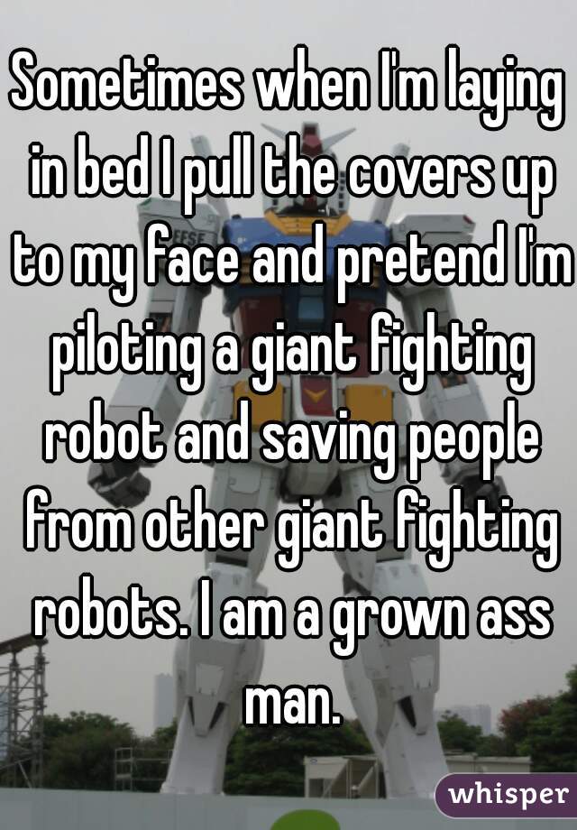 Sometimes when I'm laying in bed I pull the covers up to my face and pretend I'm piloting a giant fighting robot and saving people from other giant fighting robots. I am a grown ass man.