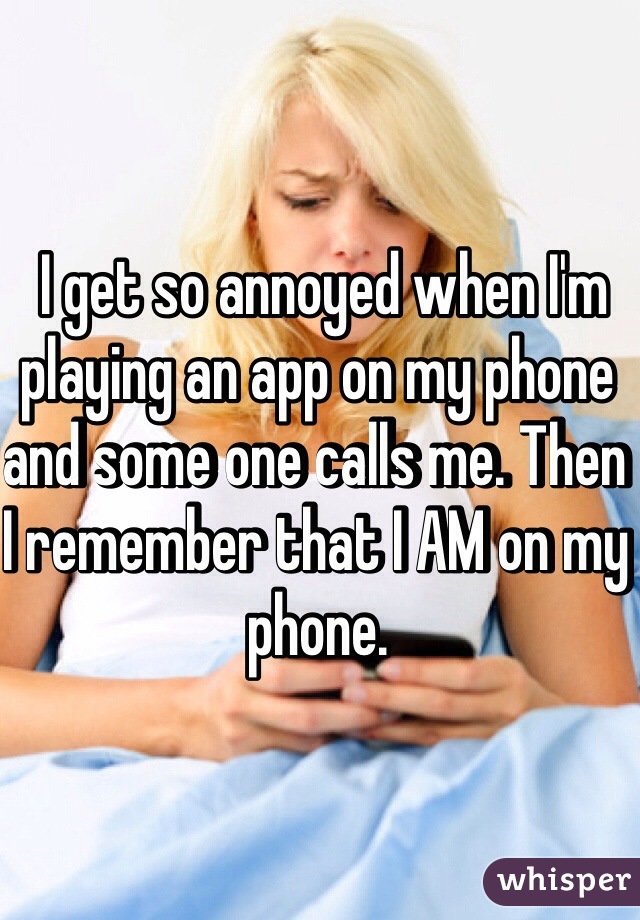  I get so annoyed when I'm playing an app on my phone and some one calls me. Then I remember that I AM on my phone.  