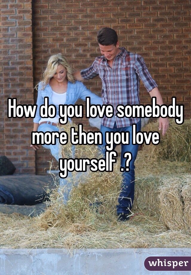 How do you love somebody more then you love yourself .?