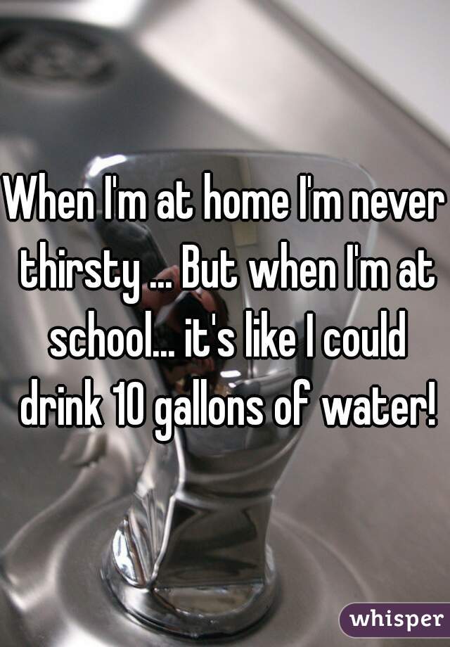 When I'm at home I'm never thirsty ... But when I'm at school... it's like I could drink 10 gallons of water!