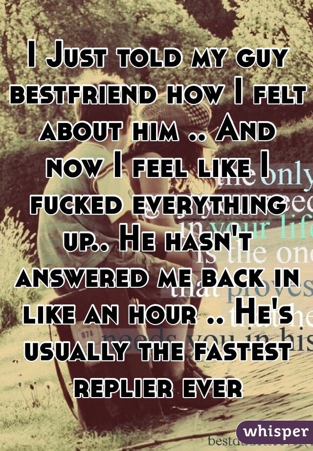 I Just told my guy bestfriend how I felt about him .. And now I feel like I fucked everything up.. He hasn't answered me back in like an hour .. He's usually the fastest replier ever 