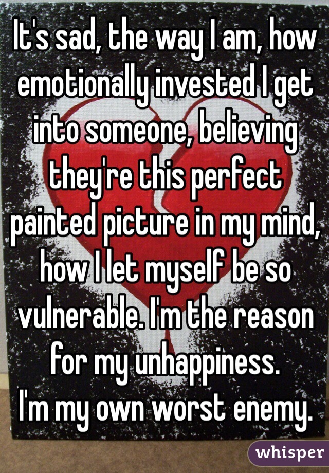 It's sad, the way I am, how emotionally invested I get into someone, believing they're this perfect painted picture in my mind, how I let myself be so vulnerable. I'm the reason for my unhappiness.
I'm my own worst enemy.