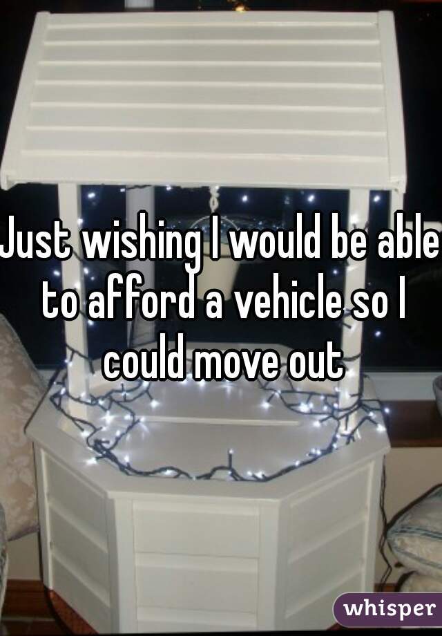 Just wishing I would be able to afford a vehicle so I could move out