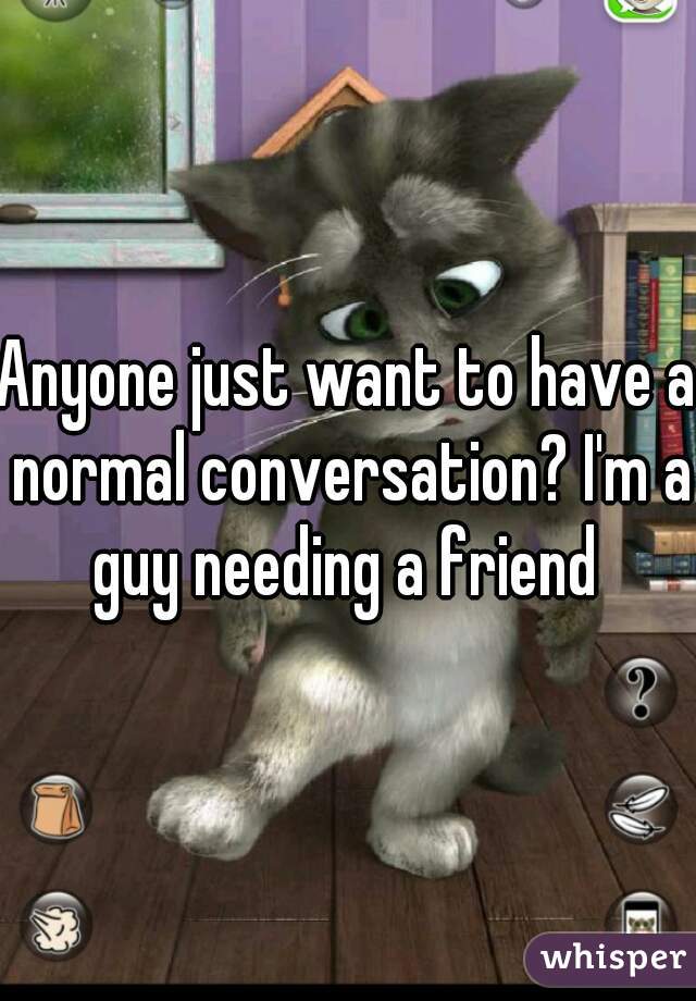 Anyone just want to have a normal conversation? I'm a guy needing a friend 