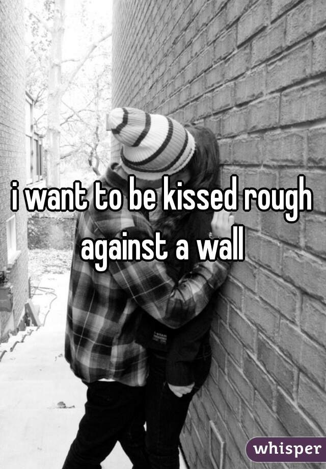 i want to be kissed rough against a wall 