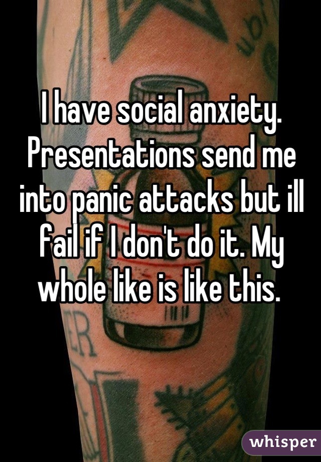 I have social anxiety. Presentations send me into panic attacks but ill fail if I don't do it. My whole like is like this. 