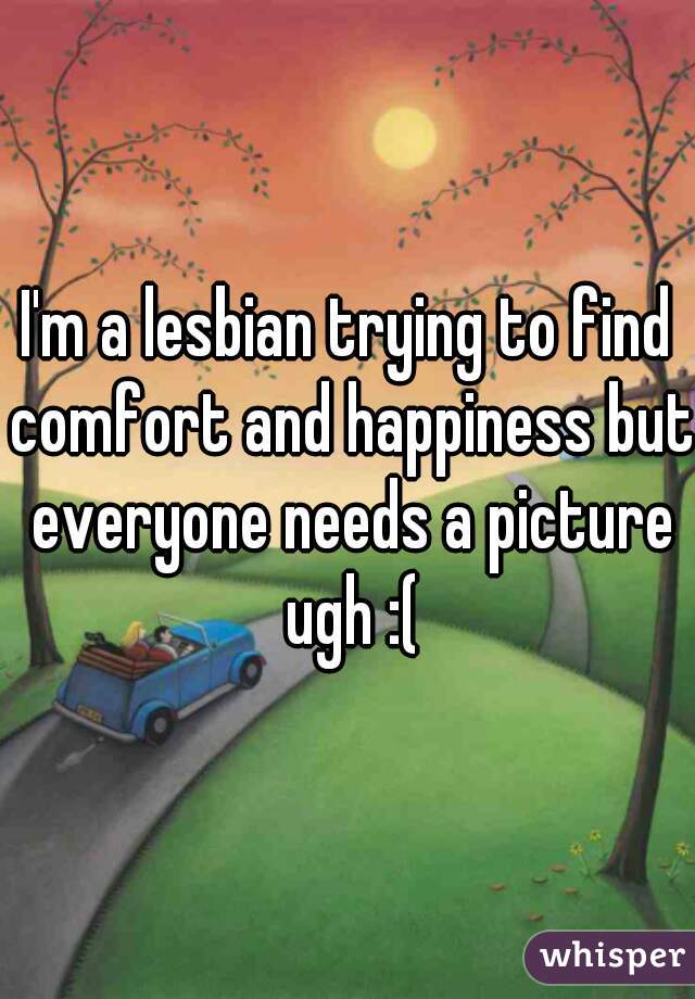 I'm a lesbian trying to find comfort and happiness but everyone needs a picture ugh :(