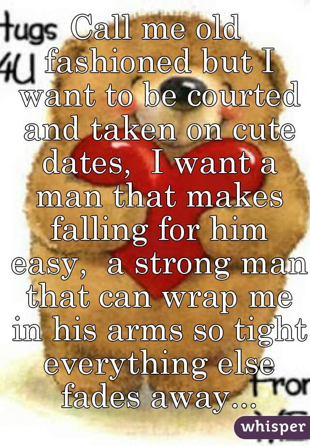 Call me old fashioned but I want to be courted and taken on cute dates,  I want a man that makes falling for him easy,  a strong man that can wrap me in his arms so tight everything else fades away...