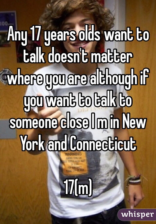 Any 17 years olds want to talk doesn't matter where you are although if you want to talk to someone close I m in New York and Connecticut 

17(m)