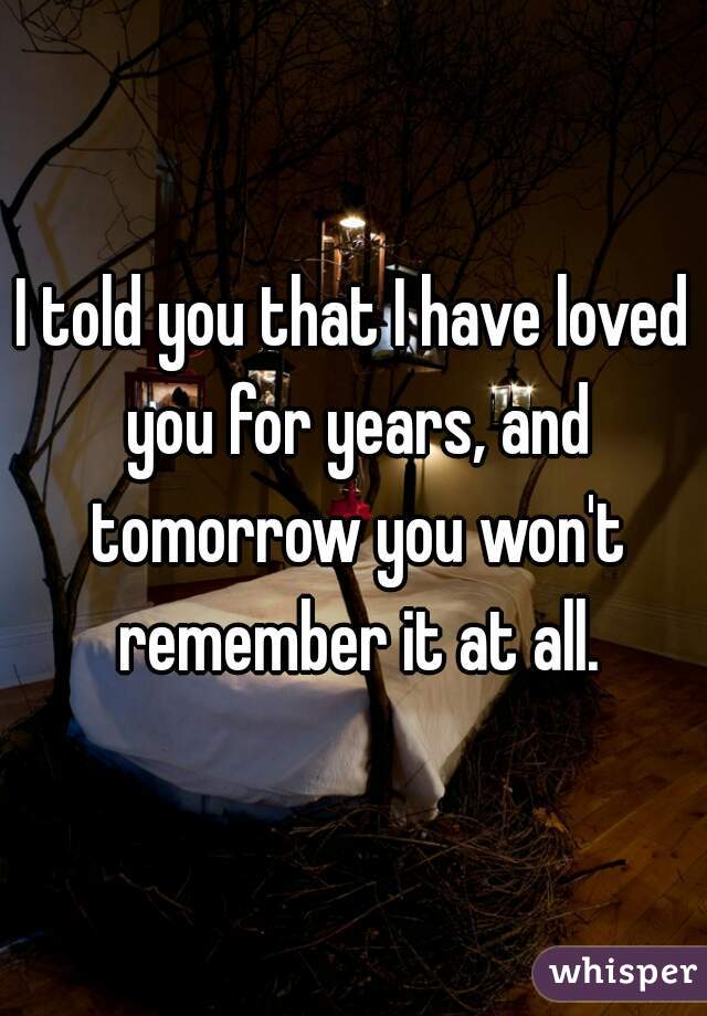 I told you that I have loved you for years, and tomorrow you won't remember it at all.