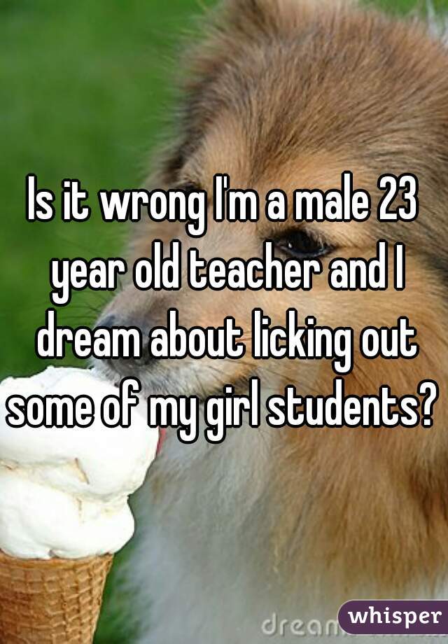 Is it wrong I'm a male 23 year old teacher and I dream about licking out some of my girl students? 