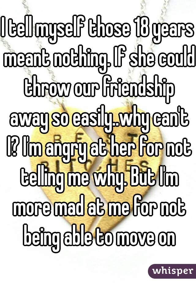 I tell myself those 18 years meant nothing. If she could throw our friendship away so easily..why can't I? I'm angry at her for not telling me why. But I'm more mad at me for not being able to move on