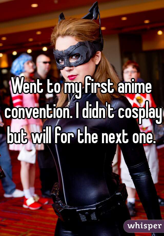 Went to my first anime convention. I didn't cosplay but will for the next one. 