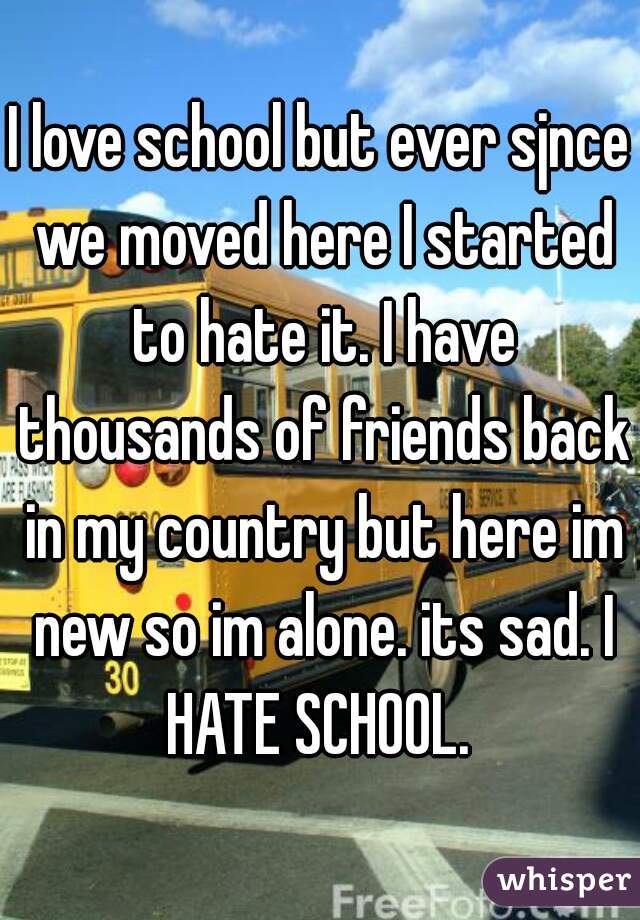 I love school but ever sjnce we moved here I started to hate it. I have thousands of friends back in my country but here im new so im alone. its sad. I HATE SCHOOL. 
