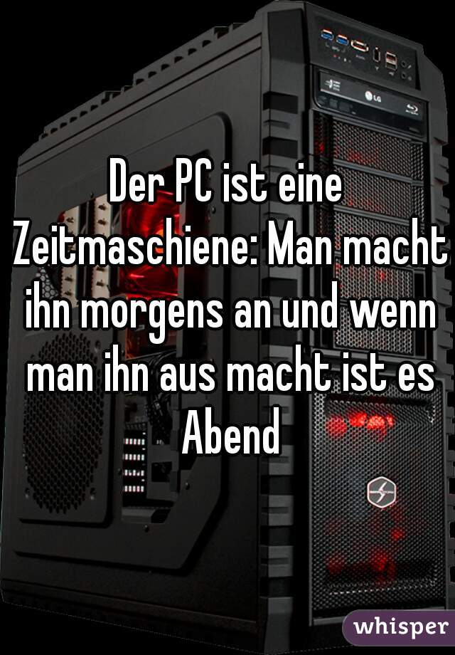 Der PC ist eine Zeitmaschiene: Man macht ihn morgens an und wenn man ihn aus macht ist es Abend