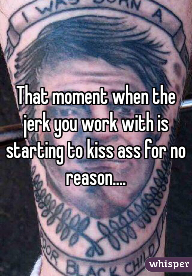 That moment when the jerk you work with is starting to kiss ass for no reason....