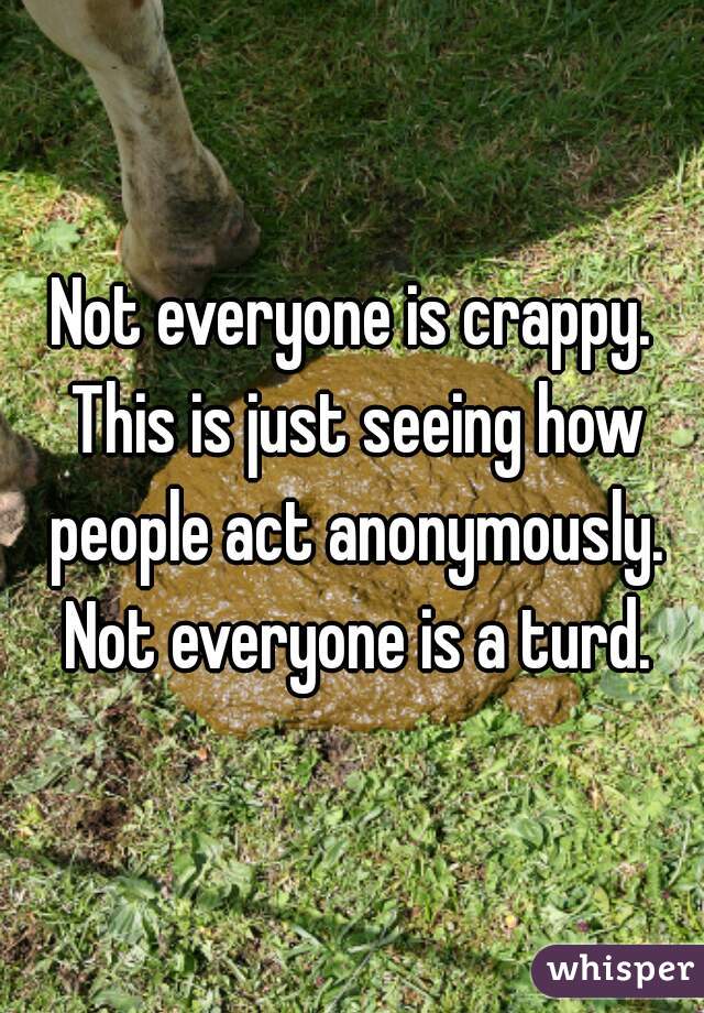 Not everyone is crappy. This is just seeing how people act anonymously. Not everyone is a turd.