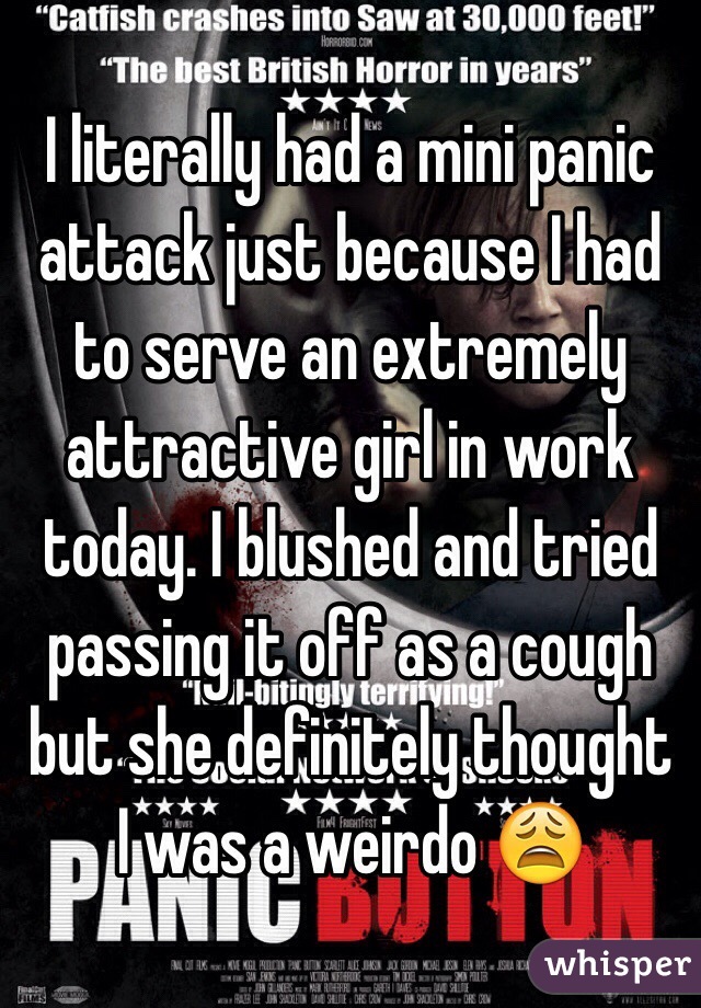 I literally had a mini panic attack just because I had to serve an extremely attractive girl in work today. I blushed and tried passing it off as a cough but she definitely thought I was a weirdo 😩