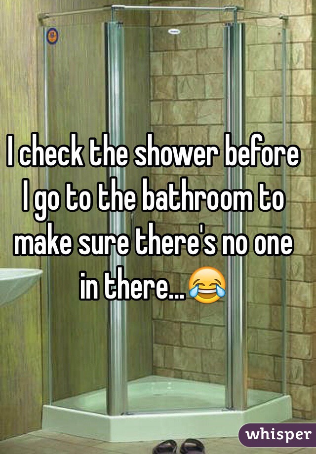 I check the shower before I go to the bathroom to make sure there's no one in there...😂