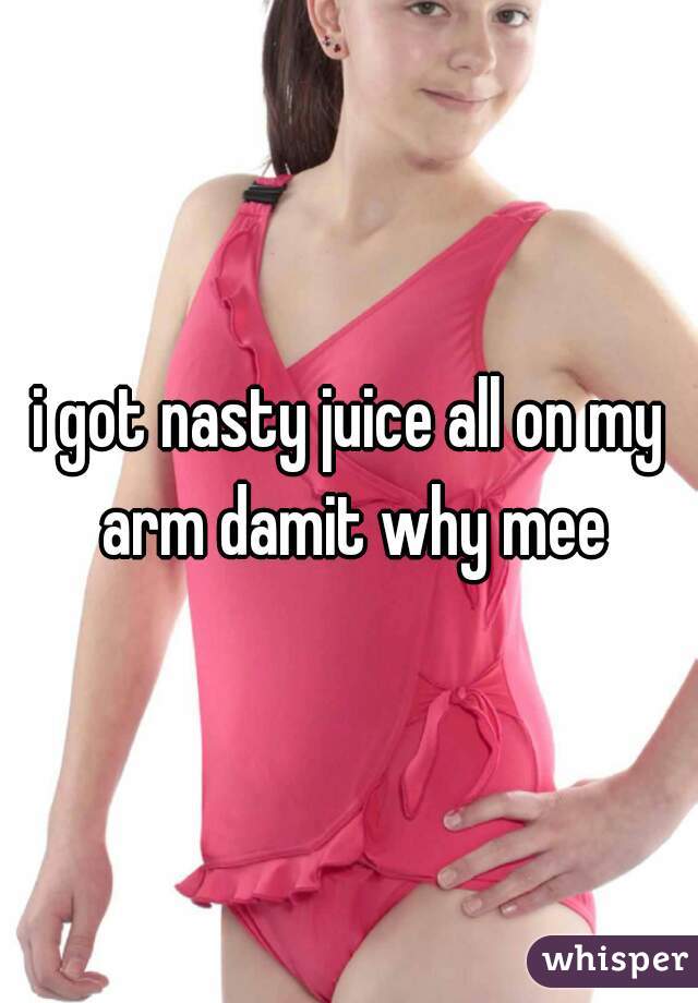 i got nasty juice all on my arm damit why mee