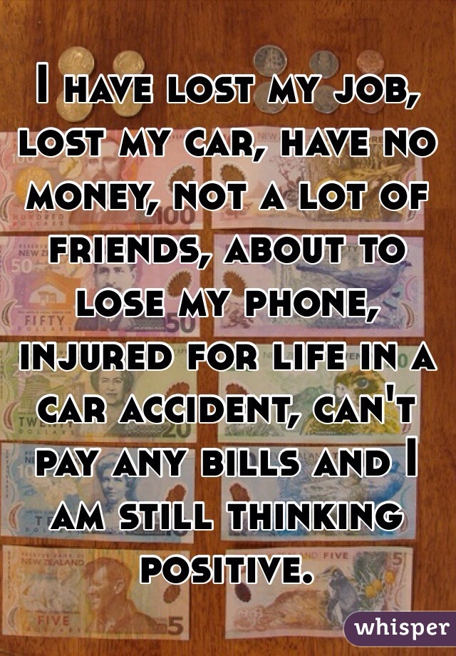 I have lost my job, lost my car, have no money, not a lot of friends, about to lose my phone, injured for life in a car accident, can't pay any bills and I am still thinking positive. 