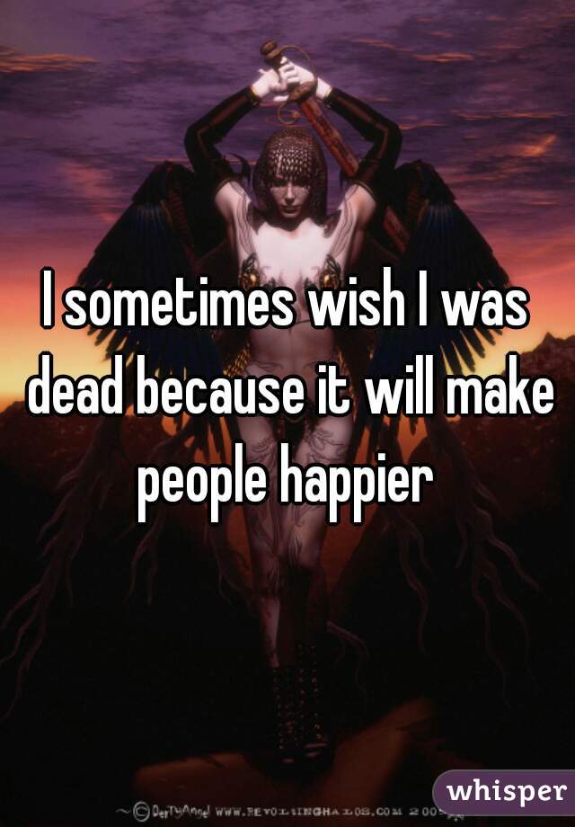 I sometimes wish I was dead because it will make people happier 