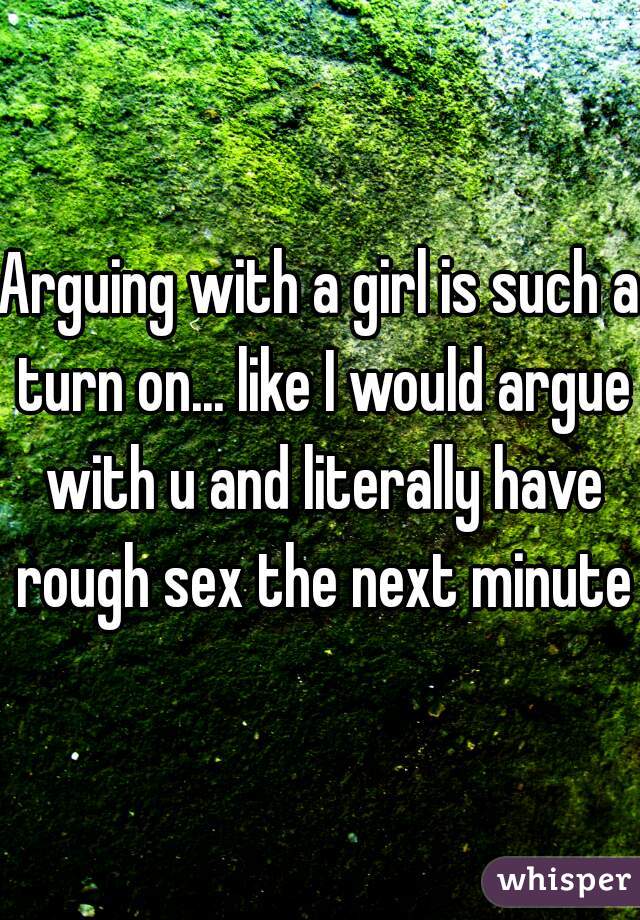 Arguing with a girl is such a turn on... like I would argue with u and literally have rough sex the next minute