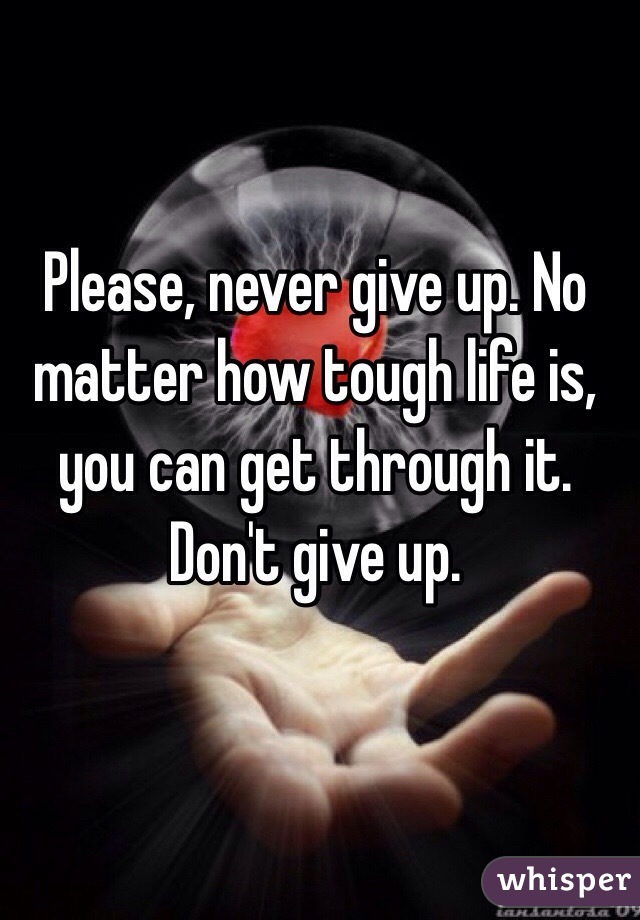 Please, never give up. No matter how tough life is, you can get through it. Don't give up. 