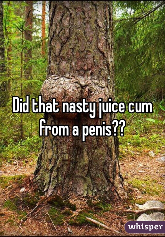 Did that nasty juice cum from a penis??