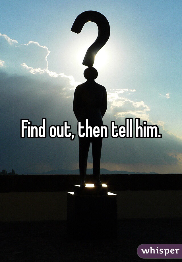 Find out, then tell him.