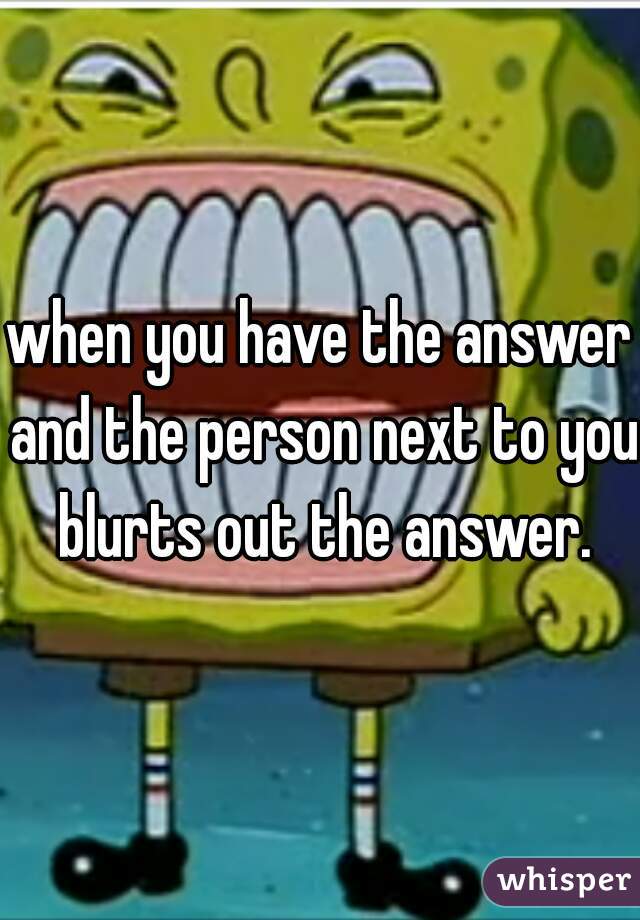 when you have the answer and the person next to you blurts out the answer.