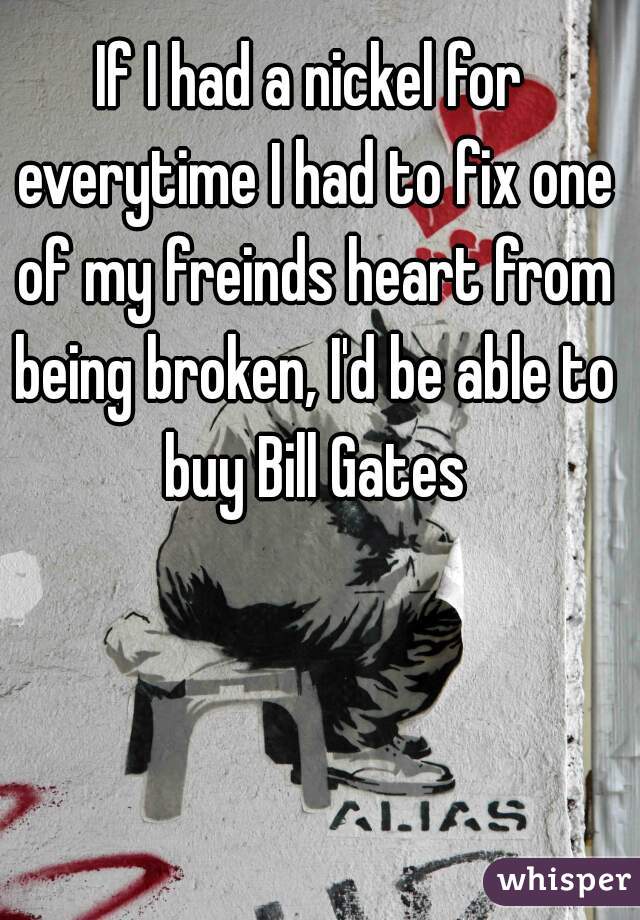 If I had a nickel for everytime I had to fix one of my freinds heart from being broken, I'd be able to buy Bill Gates