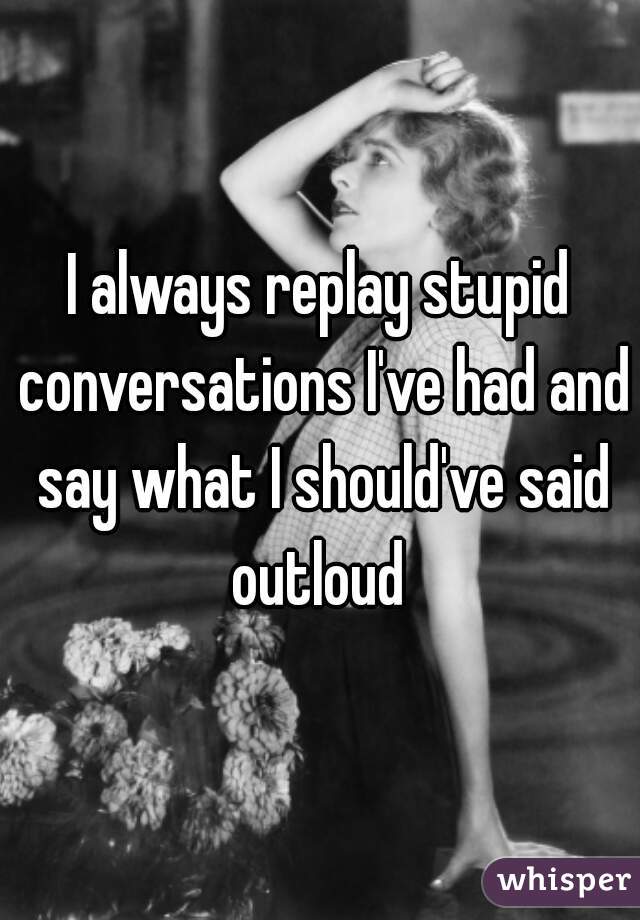 I always replay stupid conversations I've had and say what I should've said outloud 