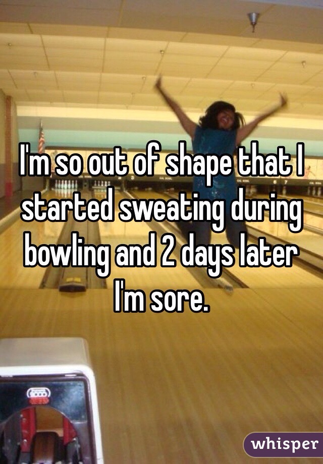 I'm so out of shape that I started sweating during bowling and 2 days later I'm sore. 