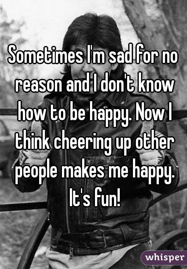 Sometimes I'm sad for no reason and I don't know how to be happy. Now I think cheering up other people makes me happy. It's fun!