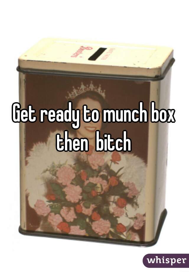 Get ready to munch box then  bitch 