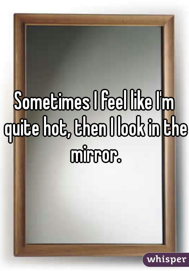 Sometimes I feel like I'm quite hot, then I look in the mirror.