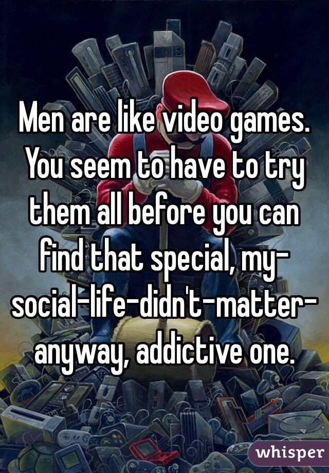 Men are like video games. You seem to have to try them all before you can find that special, my-social-life-didn't-matter-anyway, addictive one.