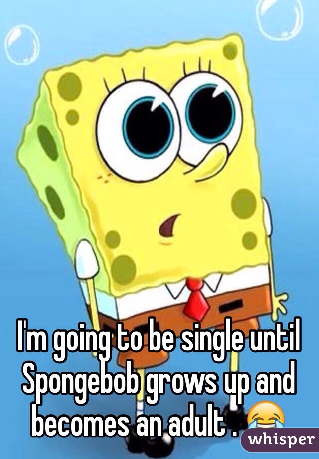 I'm going to be single until Spongebob grows up and becomes an adult . 😂