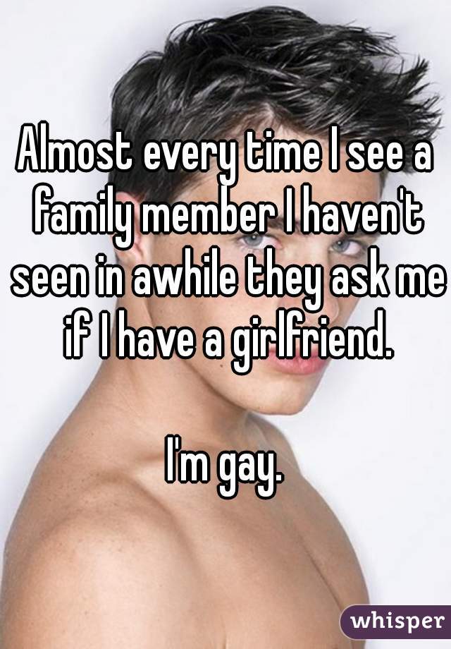 Almost every time I see a family member I haven't seen in awhile they ask me if I have a girlfriend.

I'm gay.