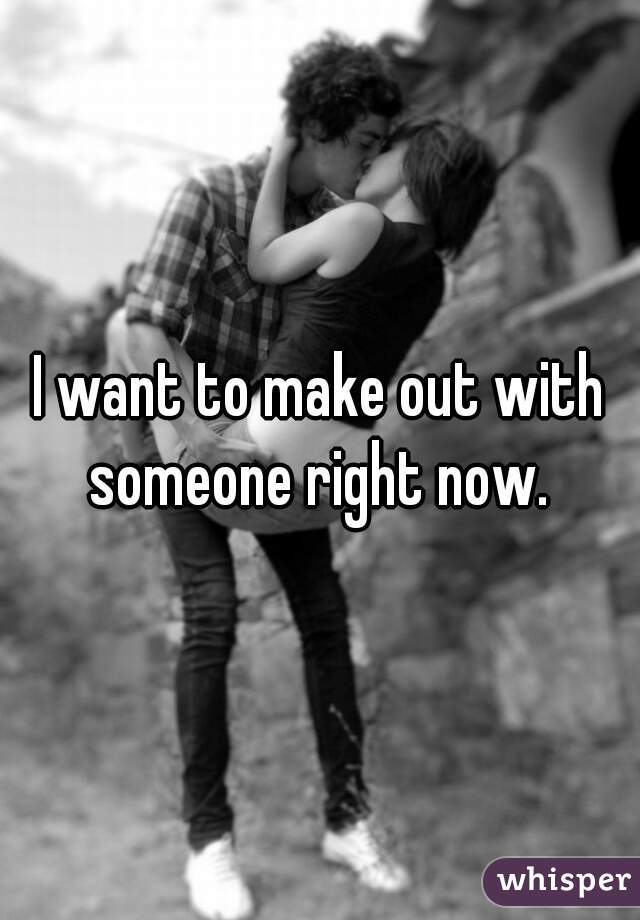 I want to make out with someone right now. 