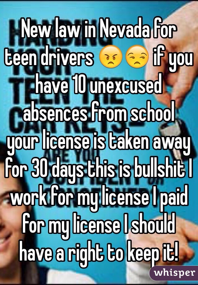 New law in Nevada for teen drivers 😠😒 if you have 10 unexcused absences from school  your license is taken away for 30 days this is bullshit I work for my license I paid for my license I should have a right to keep it!